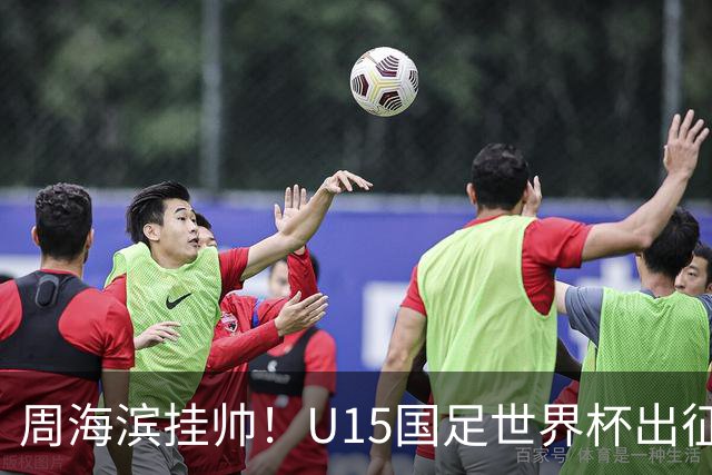 周海滨挂帅！U15国足世界杯出征名单：沙明、殷扎吉在列